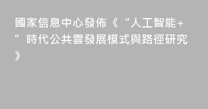 國家信息中心發佈《“人工智能+”時代公共雲發展模式與路徑研究》