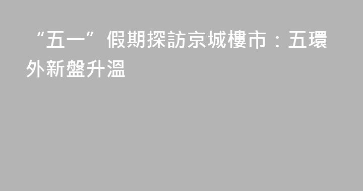 “五一”假期探訪京城樓市：五環外新盤升溫