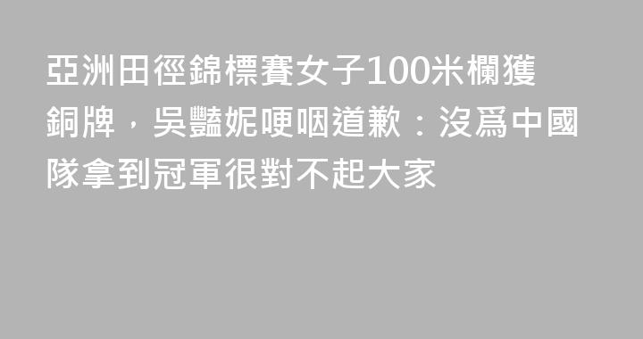 亞洲田徑錦標賽女子100米欄獲銅牌，吳豔妮哽咽道歉：沒爲中國隊拿到冠軍很對不起大家