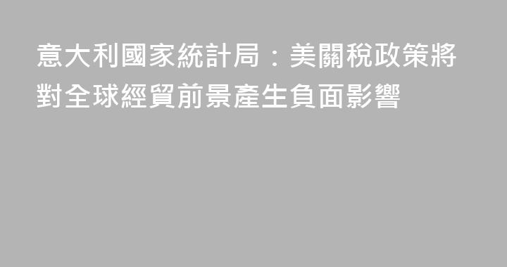 意大利國家統計局：美關稅政策將對全球經貿前景產生負面影響
