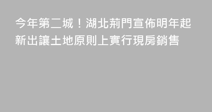 今年第二城！湖北荊門宣佈明年起新出讓土地原則上實行現房銷售