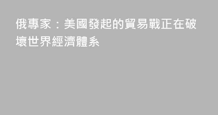 俄專家：美國發起的貿易戰正在破壞世界經濟體系