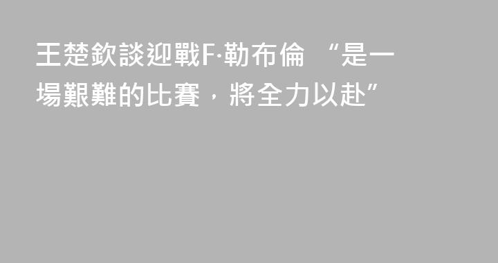 王楚欽談迎戰F·勒布倫 “是一場艱難的比賽，將全力以赴”