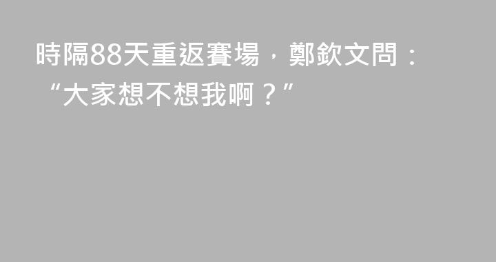 時隔88天重返賽場，鄭欽文問：“大家想不想我啊？”
