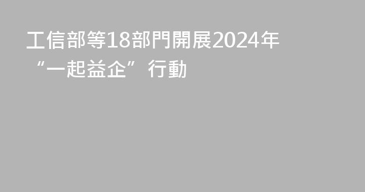 工信部等18部門開展2024年“一起益企”行動