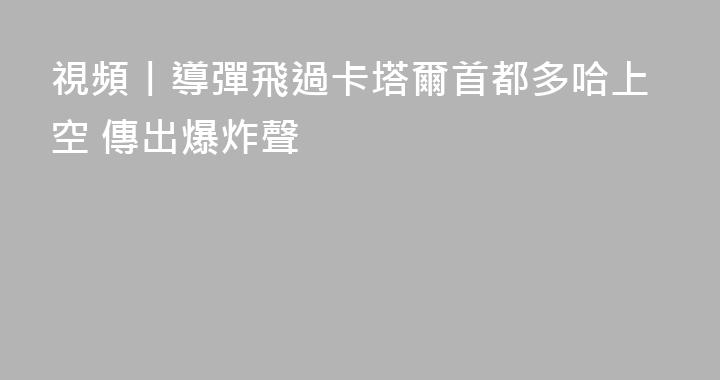 視頻丨導彈飛過卡塔爾首都多哈上空 傳出爆炸聲