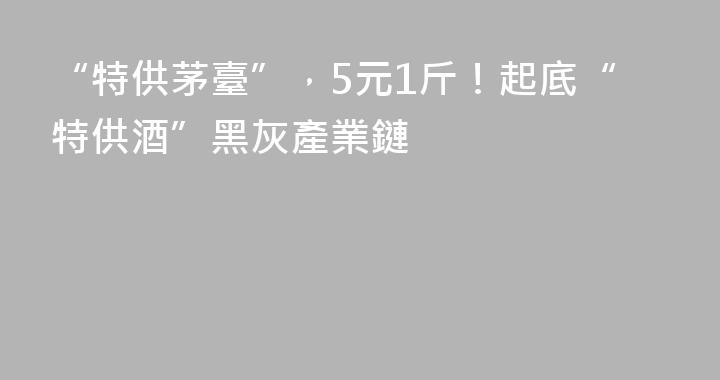 “特供茅臺”，5元1斤！起底“特供酒”黑灰產業鏈