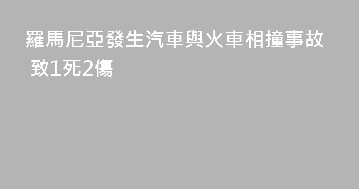 羅馬尼亞發生汽車與火車相撞事故 致1死2傷