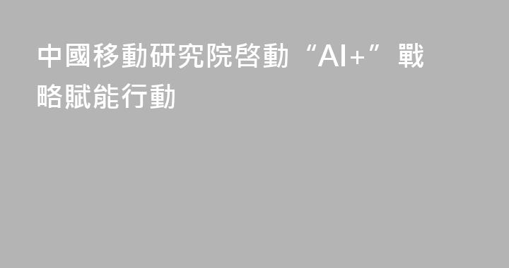 中國移動研究院啓動“AI+”戰略賦能行動