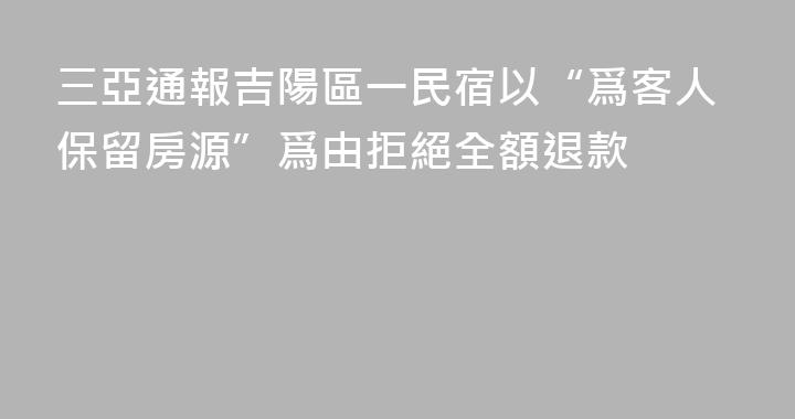 三亞通報吉陽區一民宿以“爲客人保留房源”爲由拒絕全額退款
