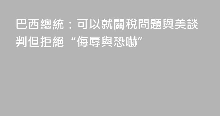 巴西總統：可以就關稅問題與美談判但拒絕“侮辱與恐嚇”