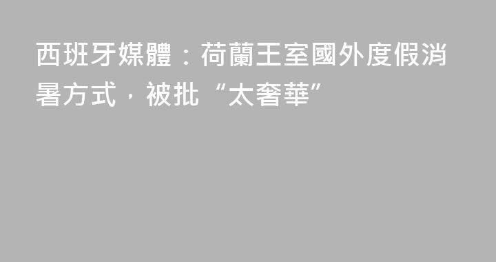 西班牙媒體：荷蘭王室國外度假消暑方式，被批“太奢華”