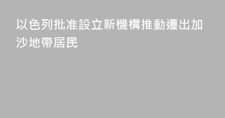 以色列批准設立新機構推動遷出加沙地帶居民