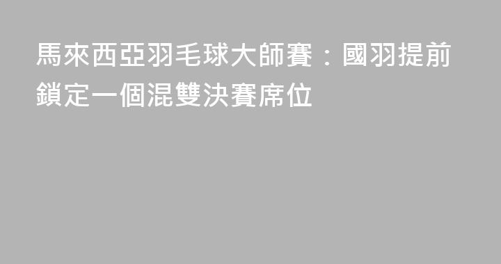 馬來西亞羽毛球大師賽：國羽提前鎖定一個混雙決賽席位