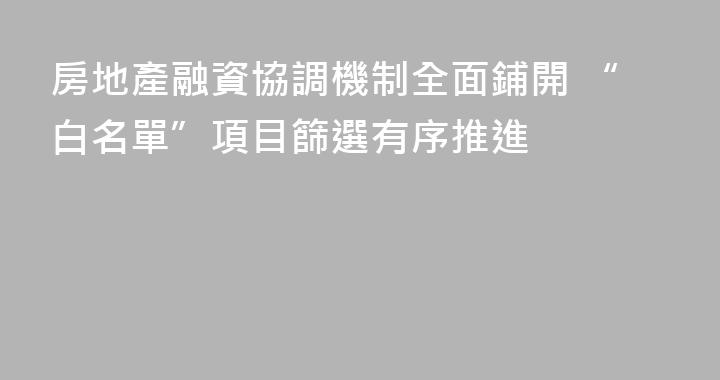 房地產融資協調機制全面鋪開 “白名單”項目篩選有序推進