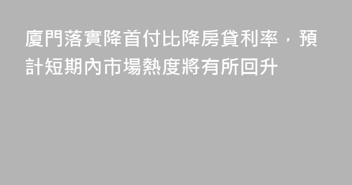 廈門落實降首付比降房貸利率，預計短期內市場熱度將有所回升