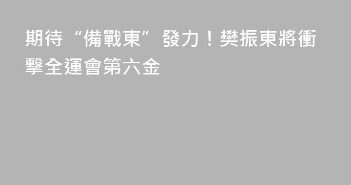 期待“備戰東”發力！樊振東將衝擊全運會第六金