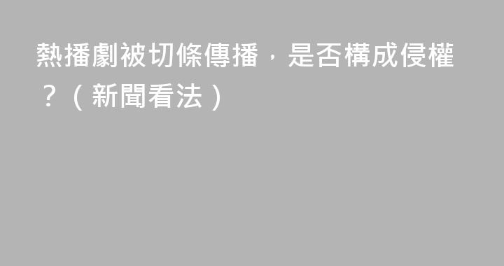 熱播劇被切條傳播，是否構成侵權？（新聞看法）