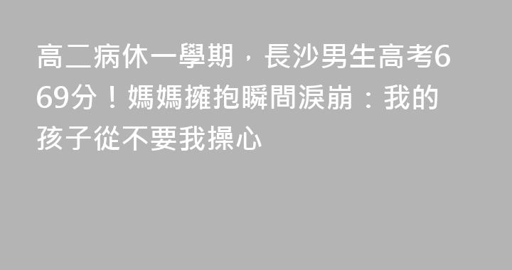 高二病休一學期，長沙男生高考669分！媽媽擁抱瞬間淚崩：我的孩子從不要我操心