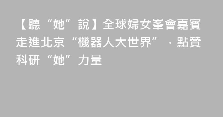 【聽“她”說】全球婦女峯會嘉賓走進北京“機器人大世界”，點贊科研“她”力量