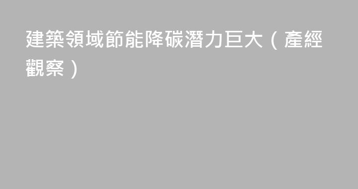 建築領域節能降碳潛力巨大（產經觀察）