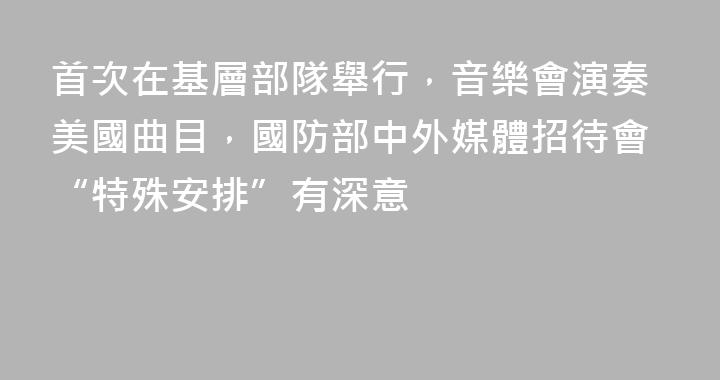 首次在基層部隊舉行，音樂會演奏美國曲目，國防部中外媒體招待會“特殊安排”有深意