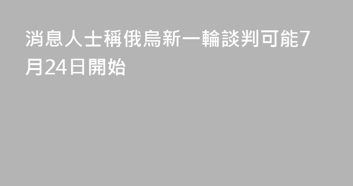 消息人士稱俄烏新一輪談判可能7月24日開始