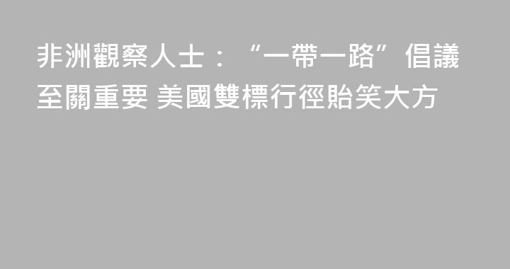 非洲觀察人士：“一帶一路”倡議至關重要 美國雙標行徑貽笑大方