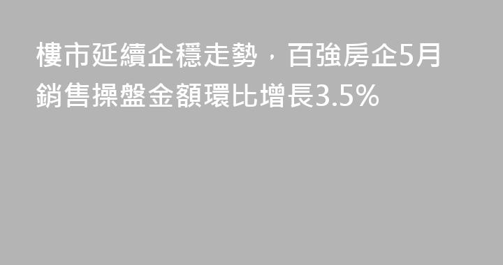 樓市延續企穩走勢，百強房企5月銷售操盤金額環比增長3.5%