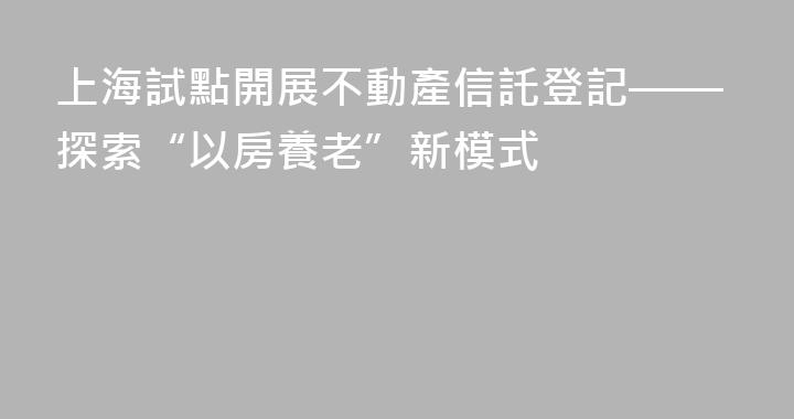 上海試點開展不動產信託登記——探索“以房養老”新模式