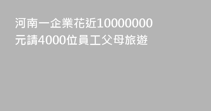 河南一企業花近10000000元請4000位員工父母旅遊