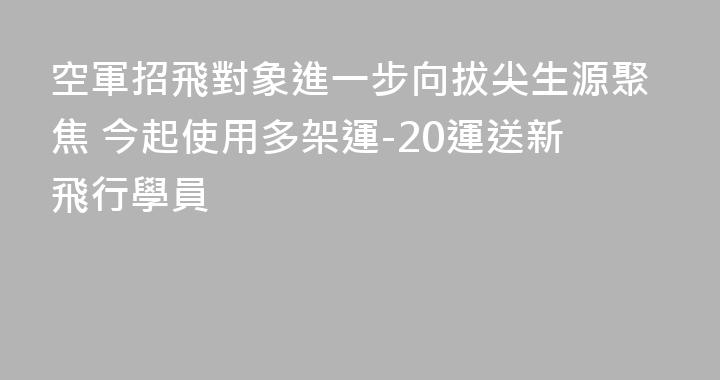 空軍招飛對象進一步向拔尖生源聚焦 今起使用多架運-20運送新飛行學員