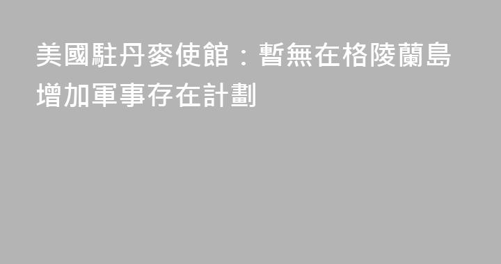 美國駐丹麥使館：暫無在格陵蘭島增加軍事存在計劃