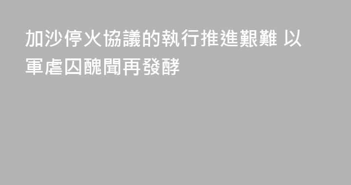 加沙停火協議的執行推進艱難 以軍虐囚醜聞再發酵