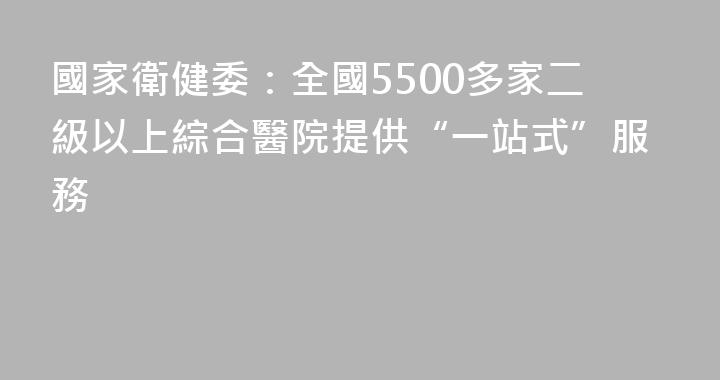 國家衛健委：全國5500多家二級以上綜合醫院提供“一站式”服務