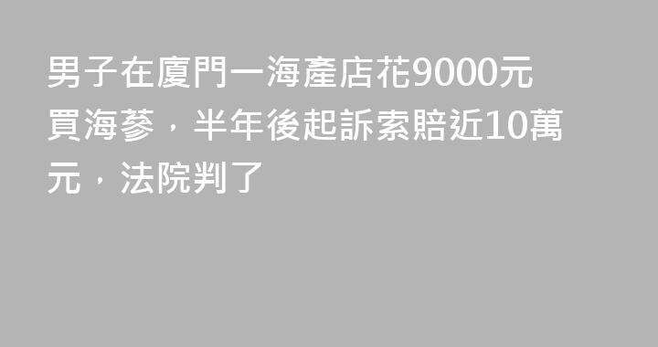 男子在廈門一海產店花9000元買海蔘，半年後起訴索賠近10萬元，法院判了