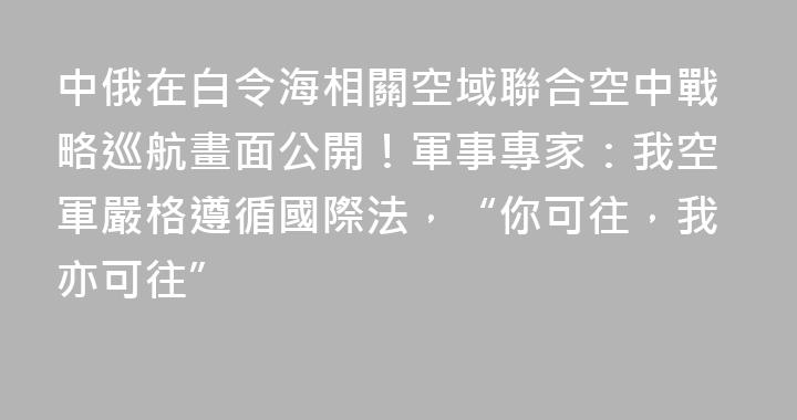 中俄在白令海相關空域聯合空中戰略巡航畫面公開！軍事專家：我空軍嚴格遵循國際法，“你可往，我亦可往”