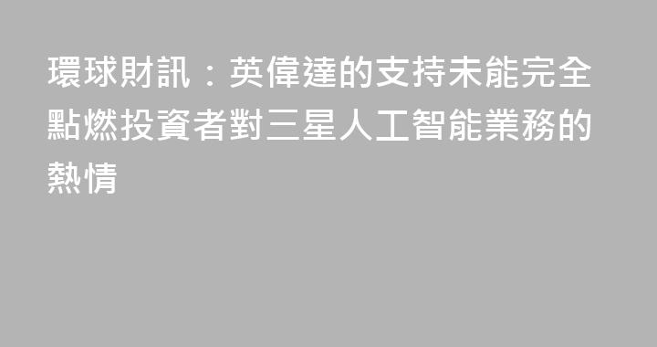 環球財訊：英偉達的支持未能完全點燃投資者對三星人工智能業務的熱情