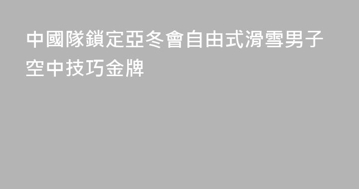 中國隊鎖定亞冬會自由式滑雪男子空中技巧金牌