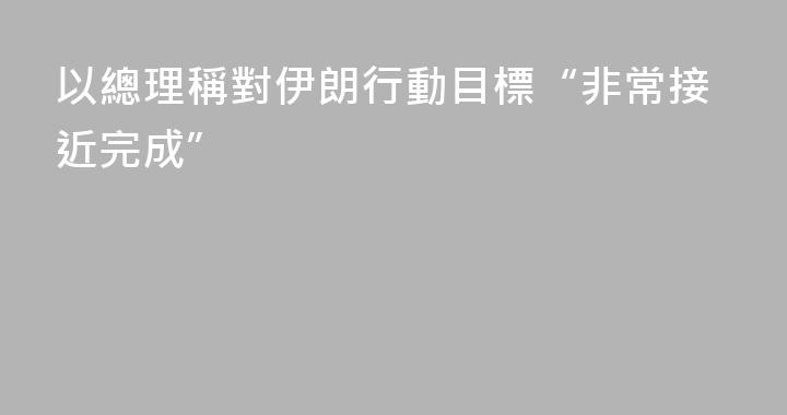 以總理稱對伊朗行動目標“非常接近完成”
