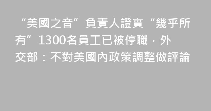 “美國之音”負責人證實“幾乎所有”1300名員工已被停職，外交部：不對美國內政策調整做評論