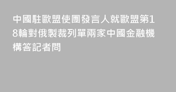 中國駐歐盟使團發言人就歐盟第18輪對俄製裁列單兩家中國金融機構答記者問