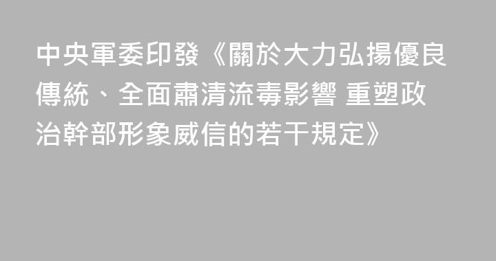 中央軍委印發《關於大力弘揚優良傳統、全面肅清流毒影響 重塑政治幹部形象威信的若干規定》