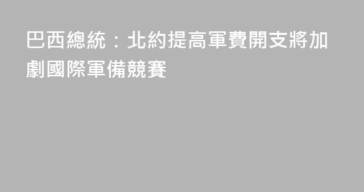 巴西總統：北約提高軍費開支將加劇國際軍備競賽