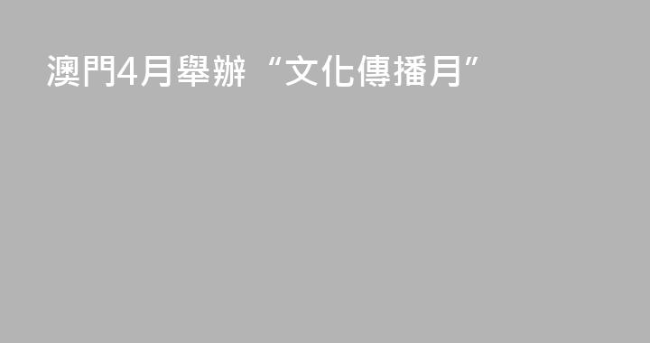 澳門4月舉辦“文化傳播月”