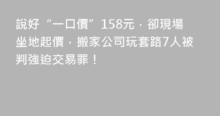 說好“一口價”158元，卻現場坐地起價，搬家公司玩套路7人被判強迫交易罪！