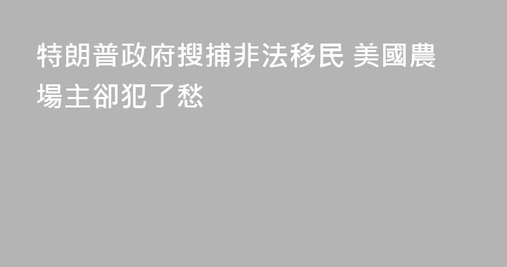 特朗普政府搜捕非法移民 美國農場主卻犯了愁
