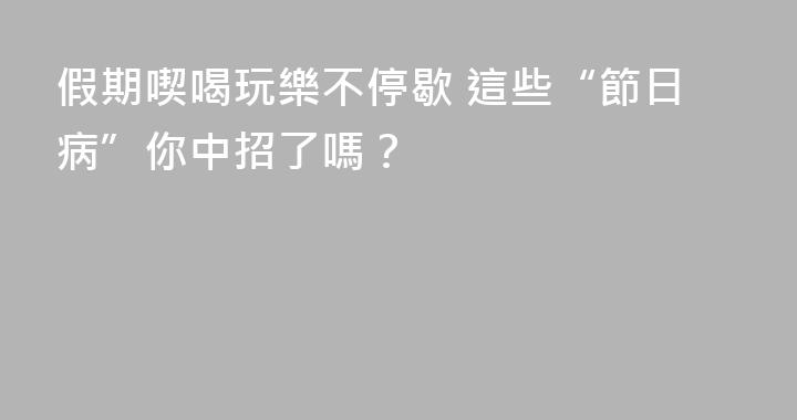 假期喫喝玩樂不停歇 這些“節日病”你中招了嗎？