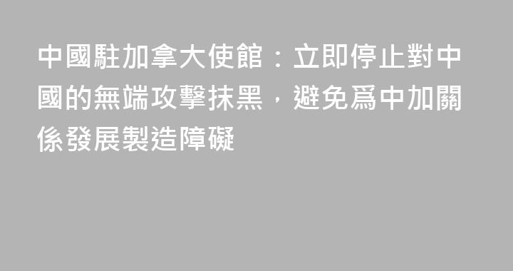 中國駐加拿大使館：立即停止對中國的無端攻擊抹黑，避免爲中加關係發展製造障礙