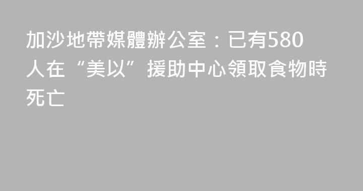 加沙地帶媒體辦公室：已有580人在“美以”援助中心領取食物時死亡